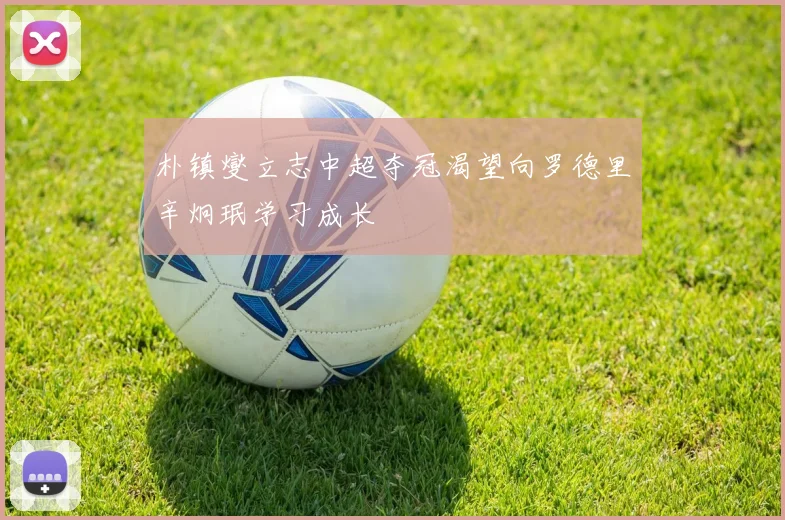 朴镇燮立志中超夺冠渴望向罗德里辛炯珉学习成长