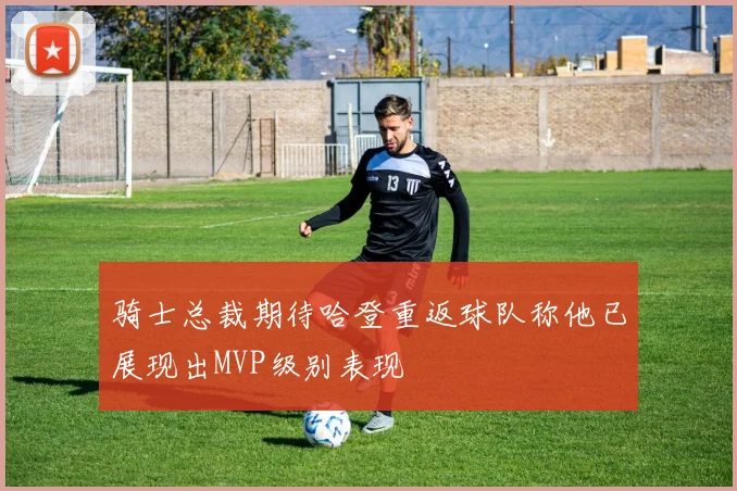 骑士总裁期待哈登重返球队称他已展现出MVP级别表现