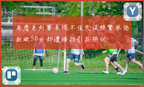 老詹系列赛表现不佳失误频繁单场狂砍50分却遭横扫引发热议