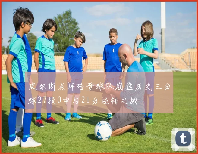 皮尔斯点评哈登球队崩盘历史三分球27投0中与21分逆转之战