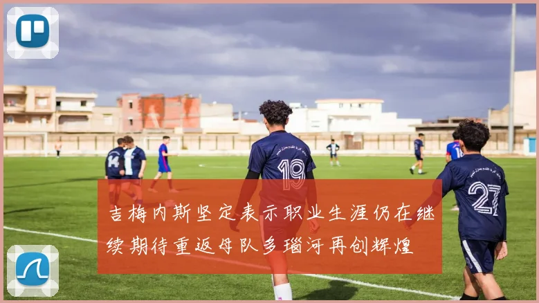 吉梅内斯坚定表示职业生涯仍在继续期待重返母队多瑙河再创辉煌