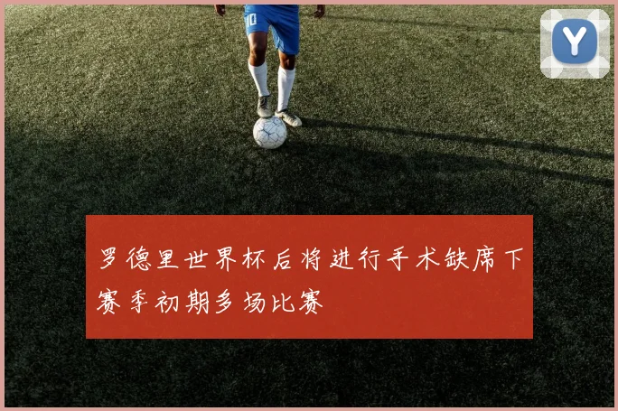 罗德里世界杯后将进行手术缺席下赛季初期多场比赛