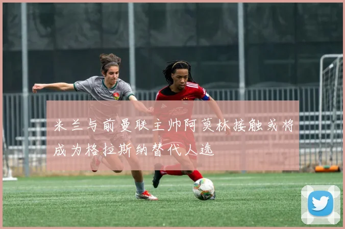 米兰与前曼联主帅阿莫林接触或将成为格拉斯纳替代人选