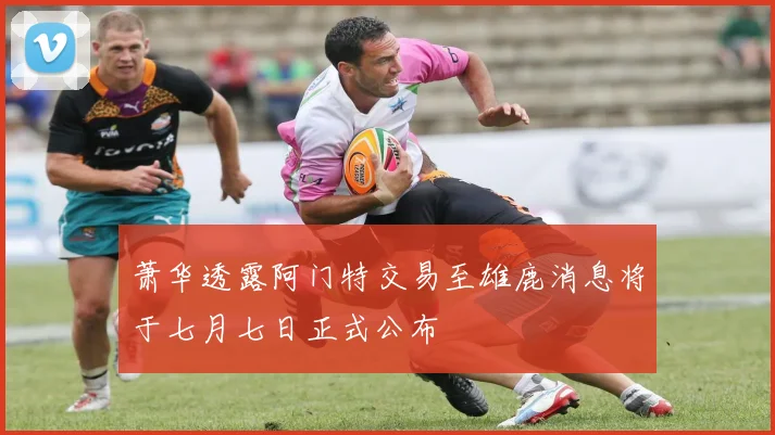 萧华透露阿门特交易至雄鹿消息将于七月七日正式公布