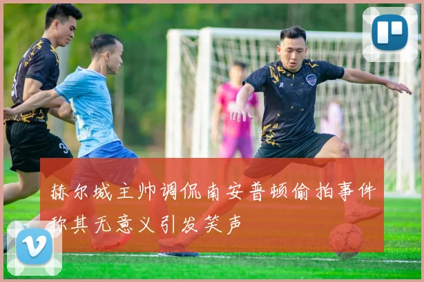 赫尔城主帅调侃南安普顿偷拍事件称其无意义引发笑声
