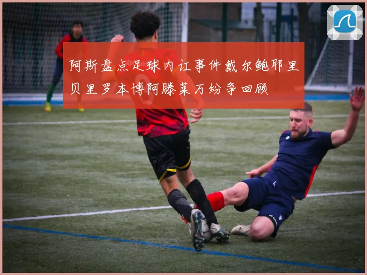 阿斯盘点足球内讧事件戴尔鲍耶里贝里罗本博阿滕莱万纷争回顾