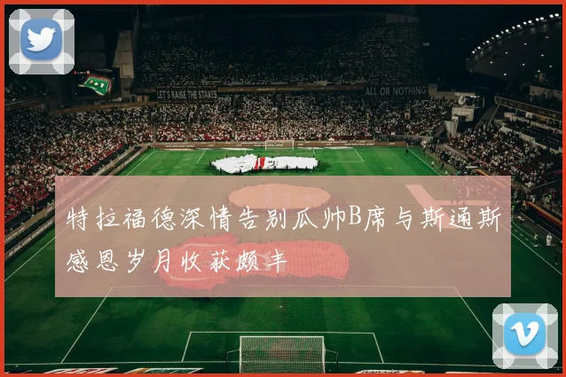 特拉福德深情告别瓜帅B席与斯通斯感恩岁月收获颇丰