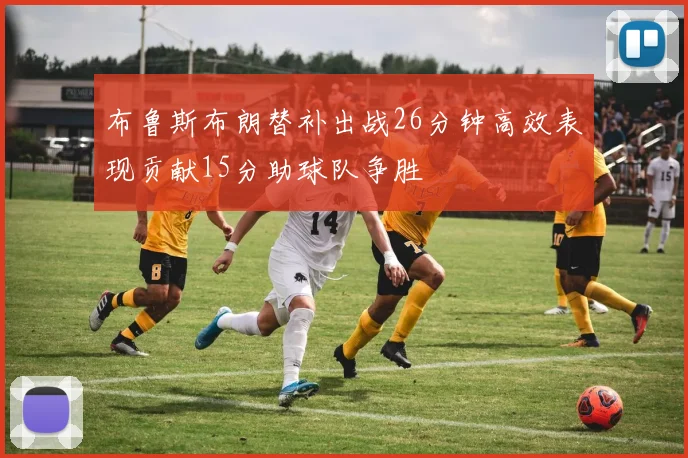 布鲁斯布朗替补出战26分钟高效表现贡献15分助球队争胜