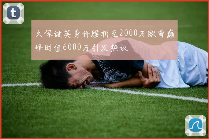 久保健英身价腰斩至2000万欧曾巅峰时值6000万引发热议